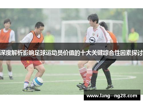 深度解析影响足球运动员价值的十大关键综合性因素探讨