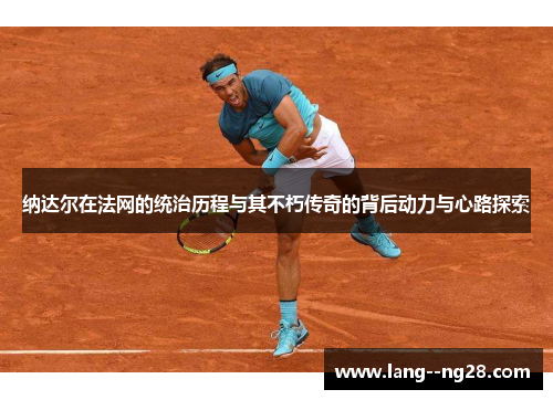 纳达尔在法网的统治历程与其不朽传奇的背后动力与心路探索 纳达尔在法网的统治历程与其不朽传奇的背后动力与心路探索
