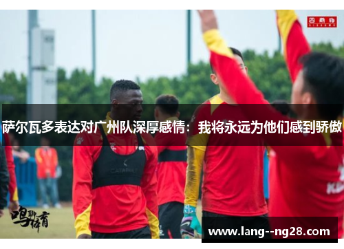 萨尔瓦多表达对广州队深厚感情：我将永远为他们感到骄傲