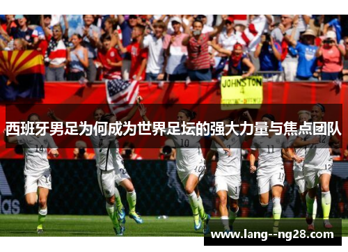 西班牙男足为何成为世界足坛的强大力量与焦点团队 西班牙男足为何成为世界足坛的强大力量与焦点团队
