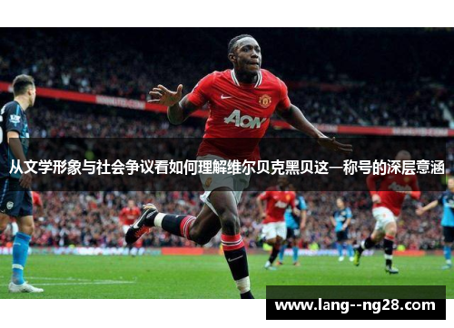 从文学形象与社会争议看如何理解维尔贝克黑贝这一称号的深层意涵 从文学形象与社会争议看如何理解维尔贝克黑贝这一称号的深层意涵