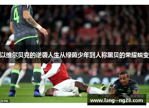 以维尔贝克的逆袭人生从绿茵少年到人称黑贝的荣耀蜕变 以维尔贝克的逆袭人生从绿茵少年到人称黑贝的荣耀蜕变