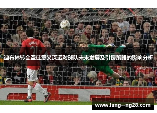 迪布林转会圣徒意义深远对球队未来发展及引援策略的影响分析 迪布林转会圣徒意义深远对球队未来发展及引援策略的影响分析