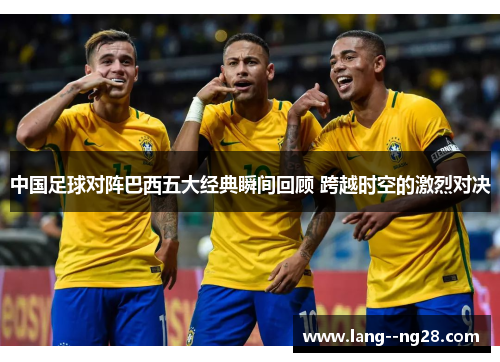 中国足球对阵巴西五大经典瞬间回顾 跨越时空的激烈对决 中国足球对阵巴西五大经典瞬间回顾 跨越时空的激烈对决
