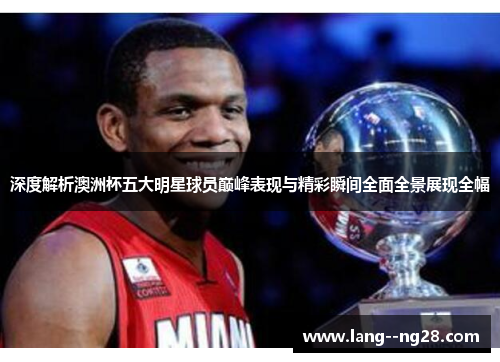 深度解析澳洲杯五大明星球员巅峰表现与精彩瞬间全面全景展现全幅 深度解析澳洲杯五大明星球员巅峰表现与精彩瞬间全面全景展现全幅