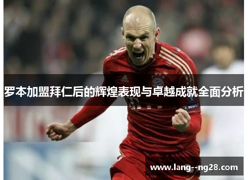 罗本加盟拜仁后的辉煌表现与卓越成就全面分析