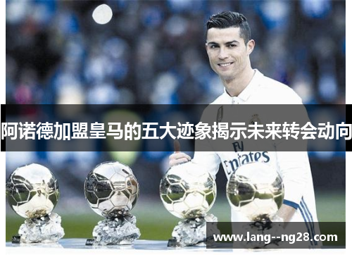 阿诺德加盟皇马的五大迹象揭示未来转会动向 阿诺德加盟皇马的五大迹象揭示未来转会动向