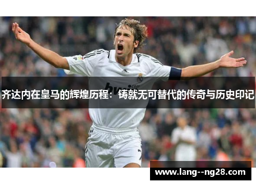 齐达内在皇马的辉煌历程：铸就无可替代的传奇与历史印记
