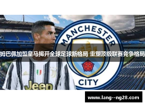 姆巴佩加盟皇马揭开全球足球新格局 重塑顶级联赛竞争格局