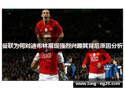 曼联为何对迪布林展现强烈兴趣其背后原因分析