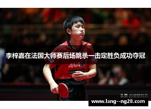 李梓嘉在法国大师赛后场跳杀一击定胜负成功夺冠 李梓嘉在法国大师赛后场跳杀一击定胜负成功夺冠
