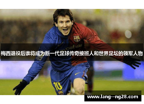 梅西退役后谁将成为新一代足球传奇接班人和世界足坛的领军人物 梅西退役后谁将成为新一代足球传奇接班人和世界足坛的领军人物