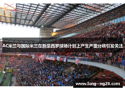 AC米兰与国际米兰在新圣西罗球场计划上产生严重分歧引发关注