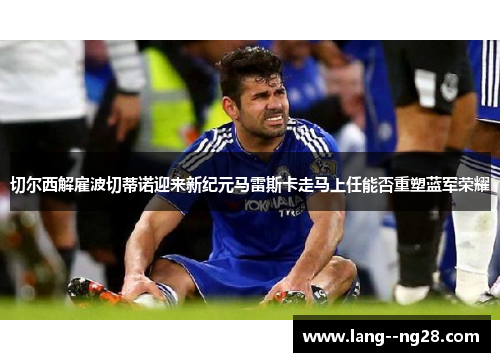 切尔西解雇波切蒂诺迎来新纪元马雷斯卡走马上任能否重塑蓝军荣耀 切尔西解雇波切蒂诺迎来新纪元马雷斯卡走马上任能否重塑蓝军荣耀