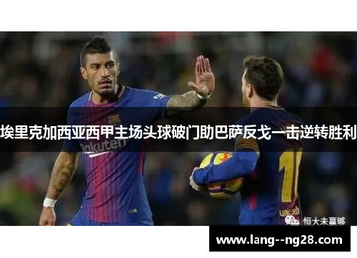 埃里克加西亚西甲主场头球破门助巴萨反戈一击逆转胜利 埃里克加西亚西甲主场头球破门助巴萨反戈一击逆转胜利
