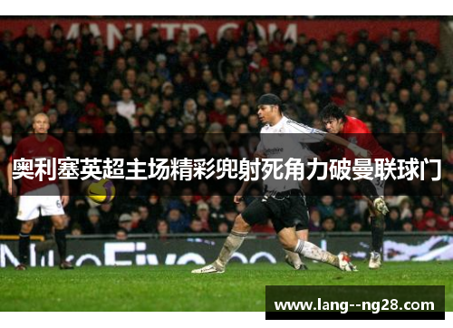 奥利塞英超主场精彩兜射死角力破曼联球门 奥利塞英超主场精彩兜射死角力破曼联球门