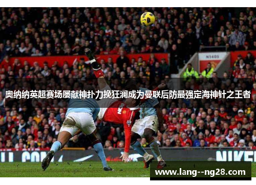 奥纳纳英超赛场屡献神扑力挽狂澜成为曼联后防最强定海神针之王者