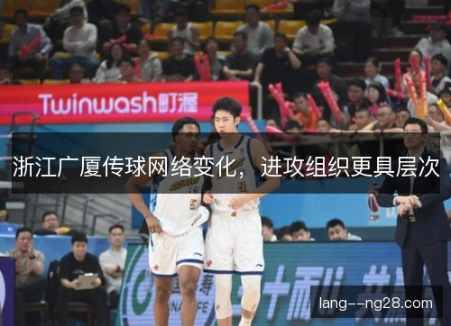 浙江广厦传球网络变化,进攻组织更具层次 浙江广厦传球网络变化,进攻组织更具层次