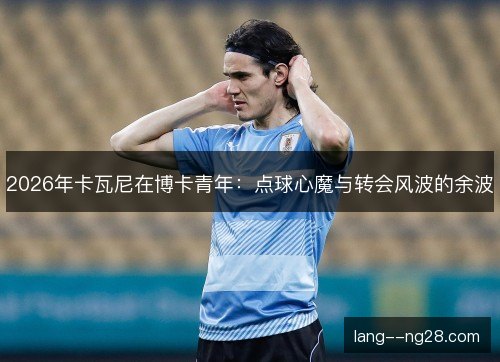 2026年卡瓦尼在博卡青年:点球心魔与转会风波的余波 2026年卡瓦尼在博卡青年:点球心魔与转会风波的余波