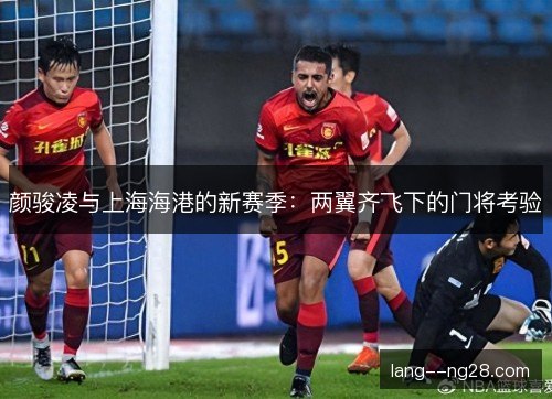 颜骏凌与上海海港的新赛季：两翼齐飞下的门将考验