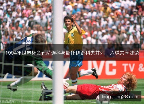 1994年世界杯金靴萨连科与斯托伊奇科夫并列：六球共享殊荣